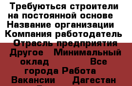 Требуються строители на постоянной основе › Название организации ­ Компания-работодатель › Отрасль предприятия ­ Другое › Минимальный оклад ­ 20 000 - Все города Работа » Вакансии   . Дагестан респ.,Геологоразведка п.